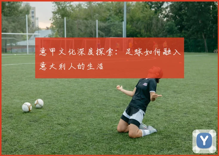 意甲文化深度探索:足球如何融入意大利人的生活
