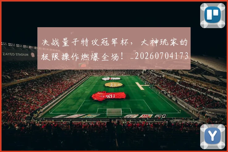 决战量子特攻冠军杯，大神玩家的极限操作燃爆全场！_20260704173126