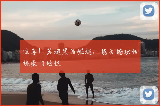 惊喜！苏超黑马崛起，能否撼动传统豪门地位