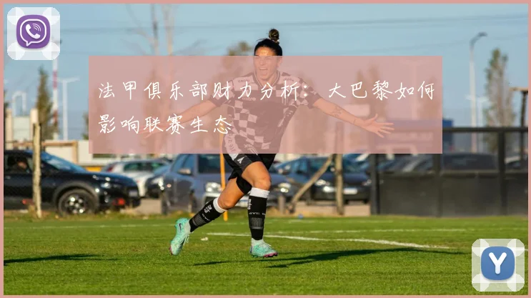 法甲俱乐部财力分析：大巴黎如何影响联赛生态
