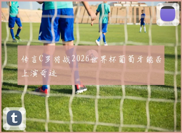 传言C罗将战2026世界杯葡萄牙能否上演奇迹