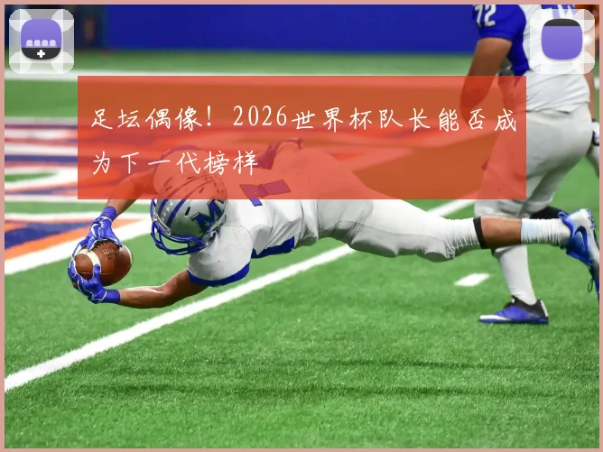 足坛偶像！2026世界杯队长能否成为下一代榜样
