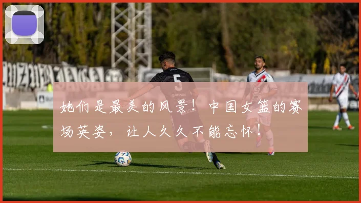 她们是最美的风景！中国女篮的赛场英姿，让人久久不能忘怀！