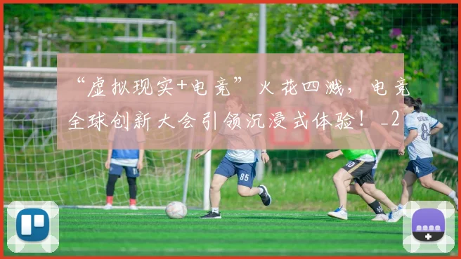“虚拟现实+电竞”火花四溅，电竞全球创新大会引领沉浸式体验！_20260530144034_20260702172956