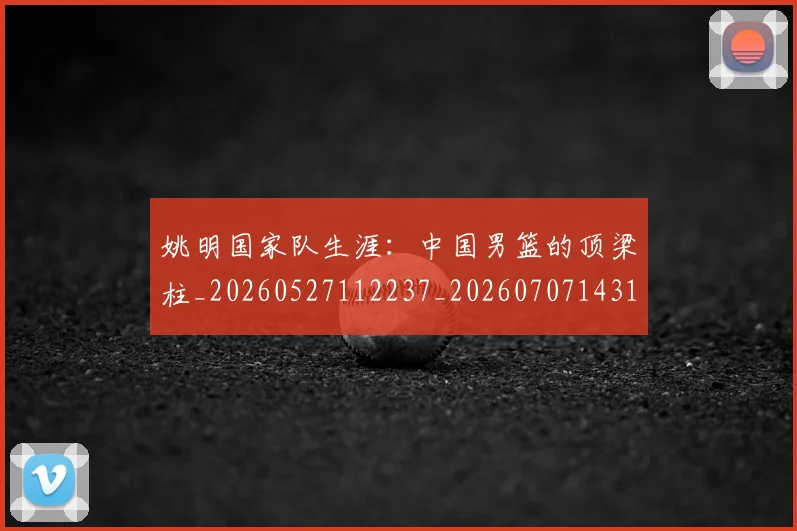 姚明国家队生涯:中国男篮的顶梁柱_20260527112237_20260707143130
