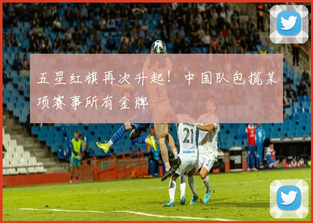 五星红旗再次升起!中国队包揽某项赛事所有金牌