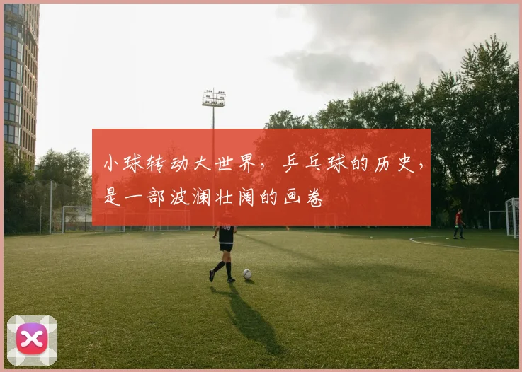 小球转动大世界,乒乓球的历史,是一部波澜壮阔的画卷
