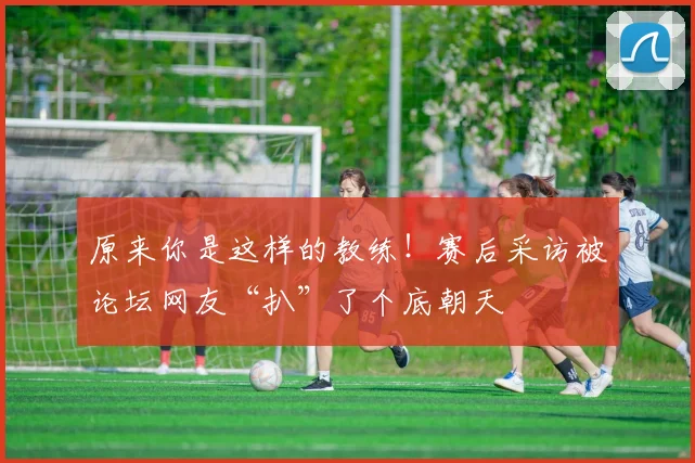 原来你是这样的教练!赛后采访被论坛网友“扒”了个底朝天
