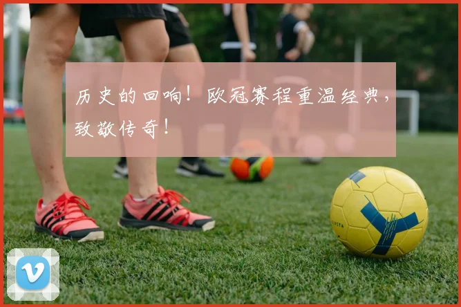 历史的回响！欧冠赛程重温经典，致敬传奇！