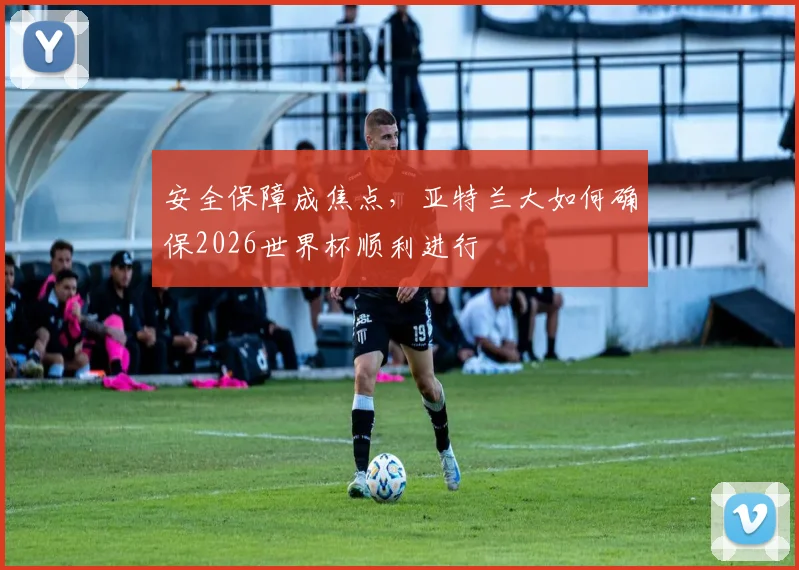 安全保障成焦点，亚特兰大如何确保2026世界杯顺利进行