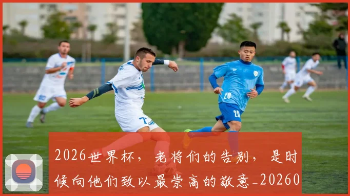 2026世界杯，老将们的告别，是时候向他们致以最崇高的敬意_20260518215415