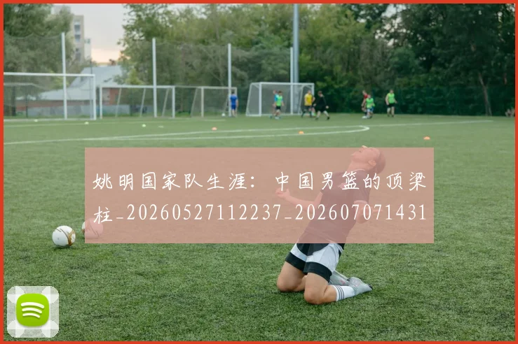 姚明国家队生涯:中国男篮的顶梁柱_20260527112237_20260707143130