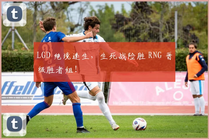 LGD 绝境逢生,生死战险胜 RNG 晋级胜者组!