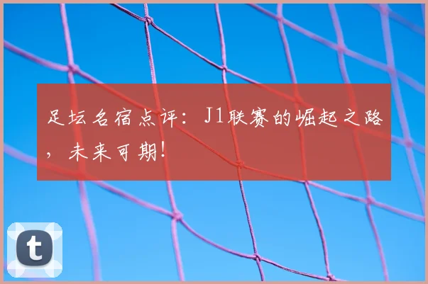 足坛名宿点评:J1联赛的崛起之路,未来可期!