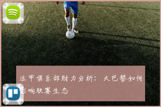 法甲俱乐部财力分析:大巴黎如何影响联赛生态