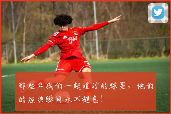 那些年我们一起追过的球星,他们的经典瞬间永不褪色!