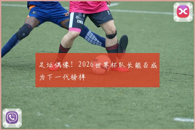 足坛偶像!2026世界杯队长能否成为下一代榜样