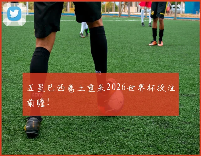 五星巴西卷土重来2026世界杯投注前瞻！